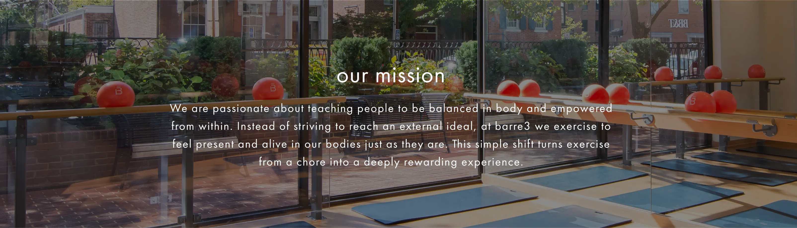 We are passionate about teaching people to be balanced in body and empowered from within. Instead of striving to reach an external ideal, at barre3 we exercise to feel present and alive in our bodies just as they are. This simple shift turns exercise from a chore into a deeply rewarding exercise. 